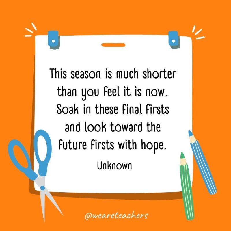 This season is much shorter than you feel it is now. Soak in these final firsts and look toward the future firsts with hope. —Unknown This season is much shorter than you feel it is now. Soak in these final firsts and look toward the future firsts with hope. —Unknown- back to school quotes