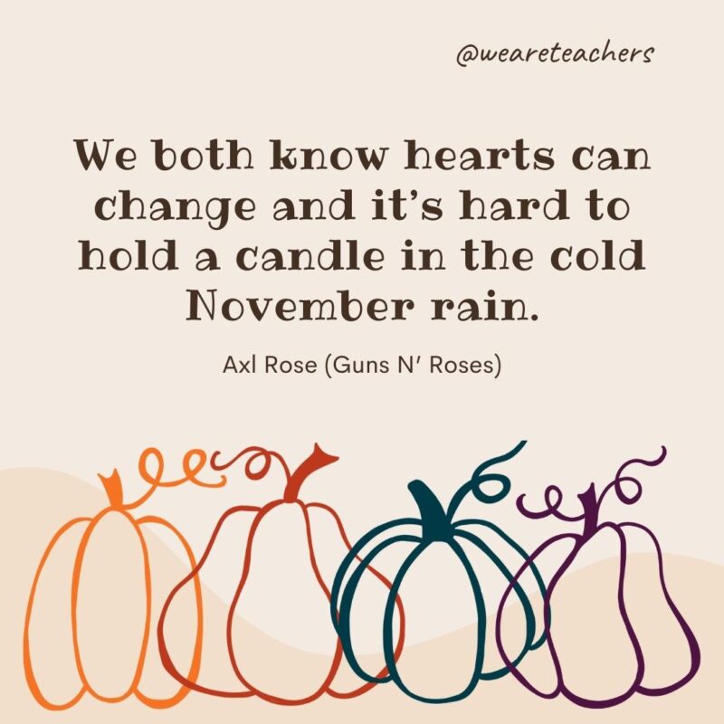 We both know hearts can change and it’s hard to hold a candle in the cold November rain. —Axl Rose (Guns N’ Roses) We both know hearts can change and it’s hard to hold a candle in the cold November rain. —Axl Rose (Guns N’ Roses)