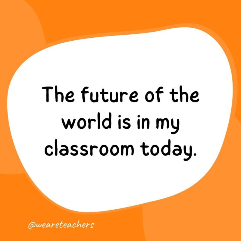 The future of the world is in my classroom today.