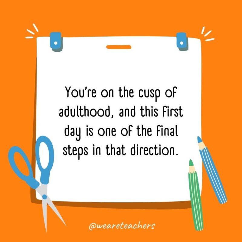 You’re on the cusp of adulthood, and this first day is one of the final steps in that direction. You're on the cusp of adulthood, and this first day is one of the final steps in that direction.