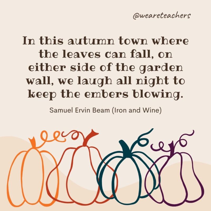 In this autumn town where the leaves can fall, on either side of the garden wall, we laugh all night to keep the embers blowing. —Samuel Ervin Beam (Iron and Wine) In this autumn town where the leaves can fall, on either side of the garden wall, we laugh all night to keep the embers blowing. —Samuel Ervin Beam (Iron and Wine)