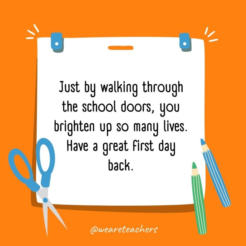 Just by walking through the school doors, you brighten up so many lives. Have a great first day back. Just by walking through the school doors, you brighten up so many lives. Have a great first day back.- back to school quotes