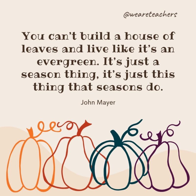 You can’t build a house of leaves and live like it’s an evergreen. It’s just a season thing, it’s just this thing that seasons do. —John Mayer You can't build a house of leaves and live like it's an evergreen. It’s just a season thing, it’s just this thing that seasons do. —John Mayer