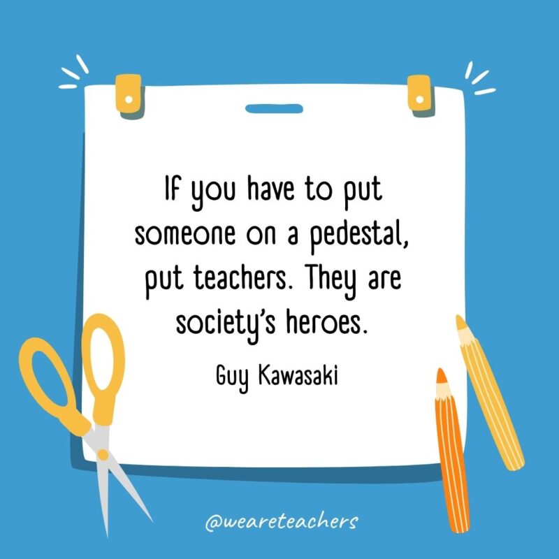 If you have to put someone on a pedestal, put teachers. They are society’s heroes. —Guy Kawasaki If you have to put someone on a pedestal, put teachers. They are society's heroes. —Guy Kawasaki