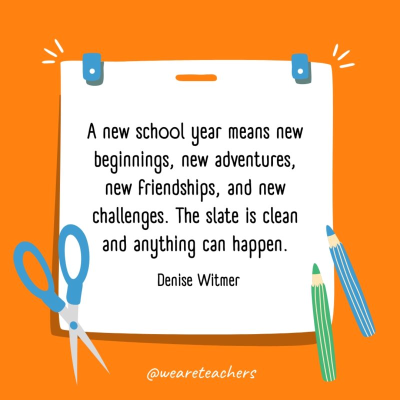 A new school year means new beginnings, new adventures, new friendships, and new challenges. The slate is clean and anything can happen. —Denise Witmer A new school year means new beginnings, new adventures, new friendships, and new challenges. The slate is clean and anything can happen. —Denise Witmer