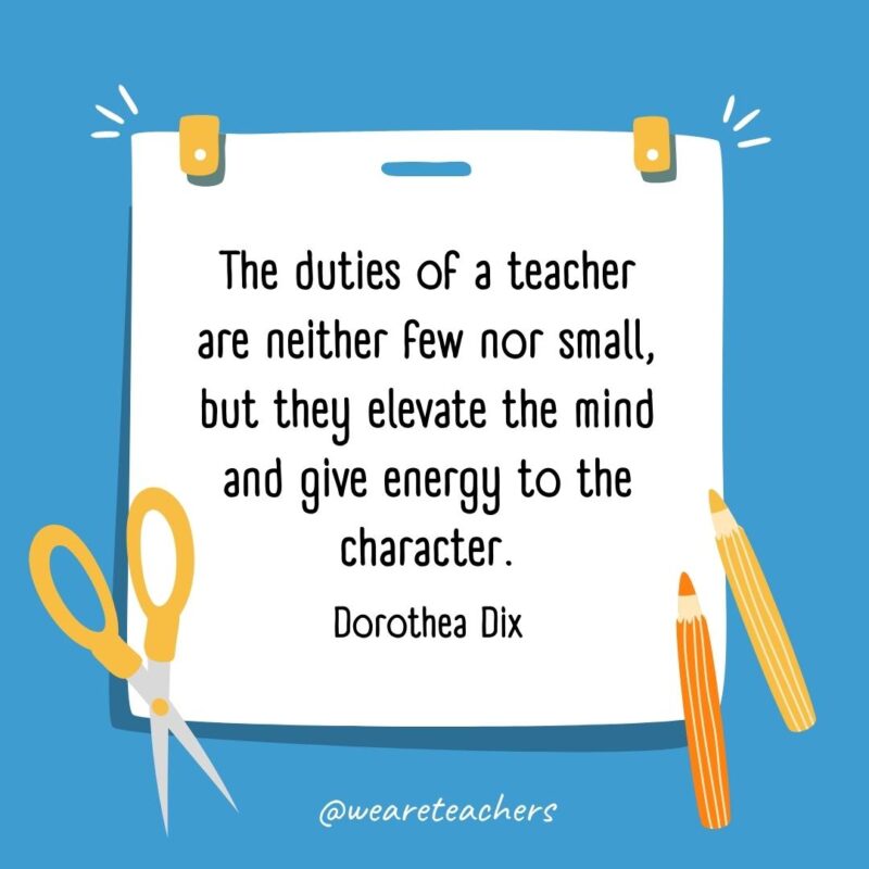 The duties of a teacher are neither few nor small, but they elevate the mind and give energy to the character. —Dorothea Dix The duties of a teacher are neither few nor small, but they elevate the mind and give energy to the character. —Dorothea Dix