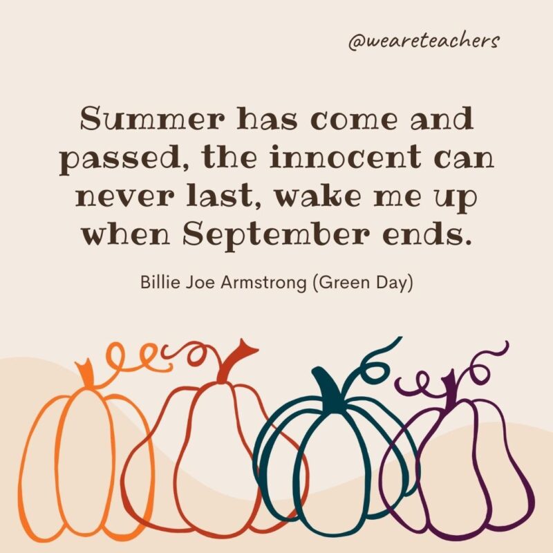 Summer has come and passed, the innocent can never last, wake me up when September ends. —Billie Joe Armstrong (Green Day) Summer has come and passed, the innocent can never last, wake me up when September ends. —Billie Joe Armstrong (Green Day)