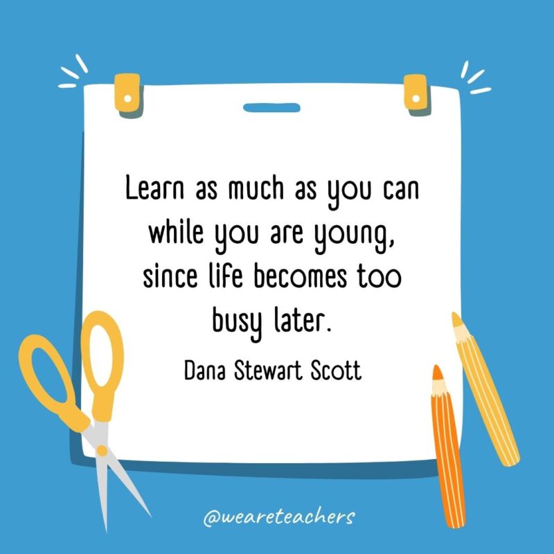 Learn as much as you can while you are young, since life becomes too busy later. —Dana Stewart Scott Learn as much as you can while you are young, since life becomes too busy later. —Dana Stewart Scott- back to school quotes
