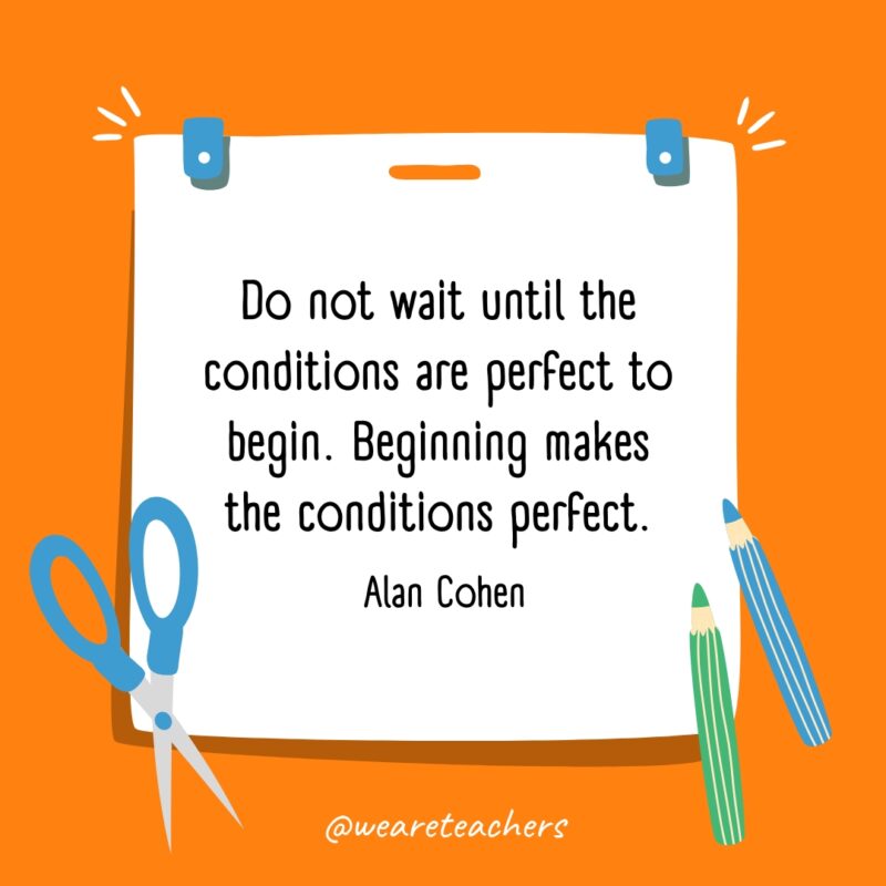 Do not wait until the conditions are perfect to begin. Beginning makes the conditions perfect. —Alan Cohen Do not wait until the conditions are perfect to begin. Beginning makes the conditions perfect. —Alan Cohen