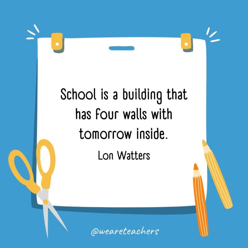School is a building that has four walls with tomorrow inside. —Lon Watters School is a building that has four walls with tomorrow inside. —Lon Watters