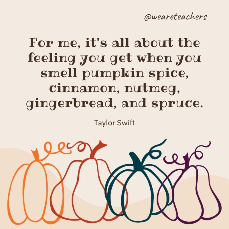 For me, it’s all about the feeling you get when you smell pumpkin spice, cinnamon, nutmeg, gingerbread, and spruce. —Taylor Swift For me, it's all about the feeling you get when you smell pumpkin spice, cinnamon, nutmeg, gingerbread, and spruce. —Taylor Swift- fall quotes