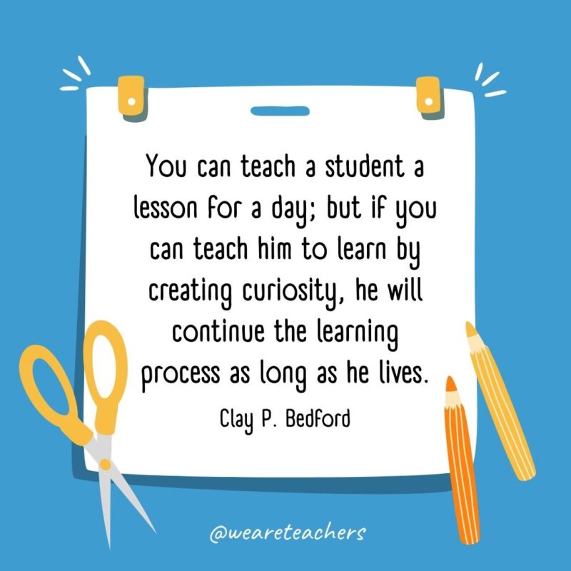 You can teach a student a lesson for a day; but if you can teach him to learn by creating curiosity, he will continue the learning process as long as he lives. —Clay P. Bedford You can teach a student a lesson for a day; but if you can teach him to learn by creating curiosity, he will continue the learning process as long as he lives. —Clay P. Bedford