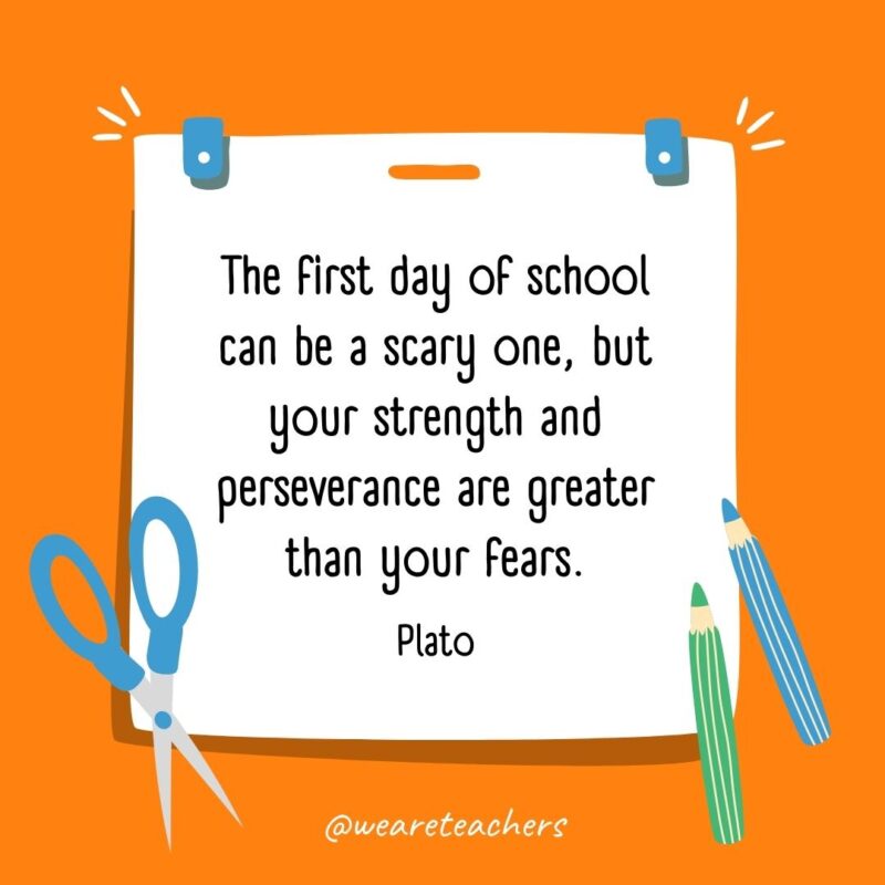 The first day of school can be a scary one, but your strength and perseverance are greater than your fears. —Plato The first day of school can be a scary one, but your strength and perseverance are greater than your fears. —Plato