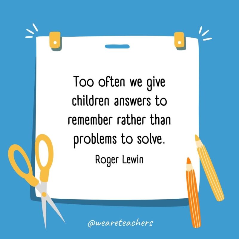 Too often we give children answers to remember rather than problems to solve. —Roger Lewin Too often we give children answers to remember rather than problems to solve. —Roger Lewin