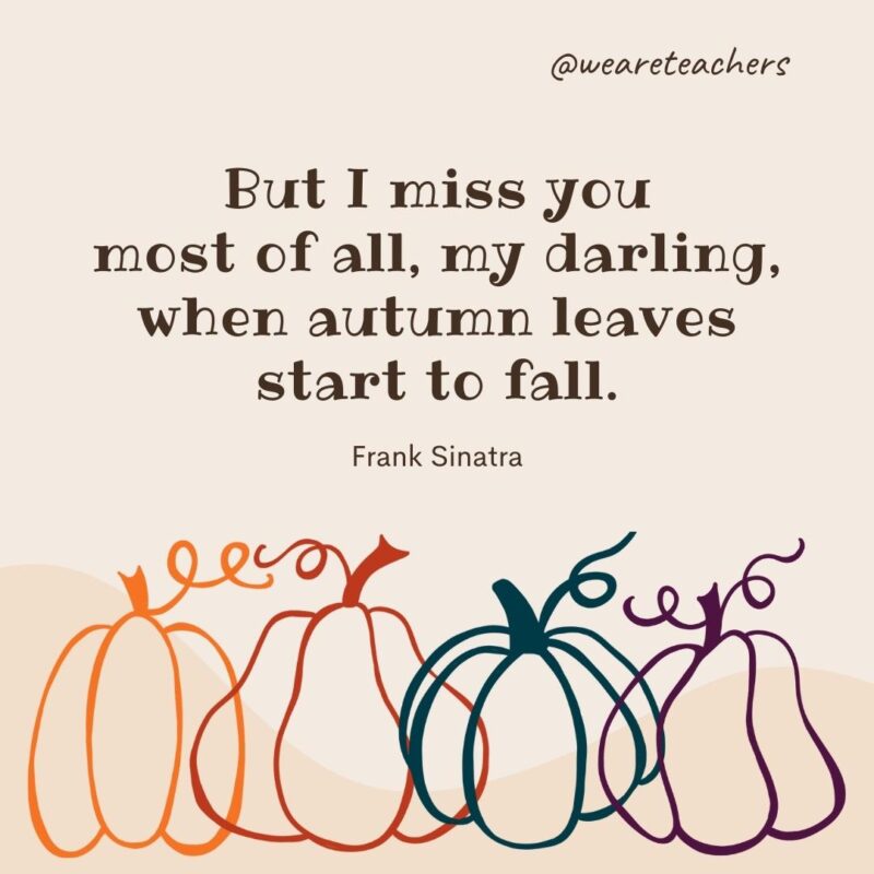 But I miss you most of all, my darling, when autumn leaves start to fall. —Frank Sinatra But I miss you most of all, my darling, when autumn leaves start to fall. —Frank Sinatra