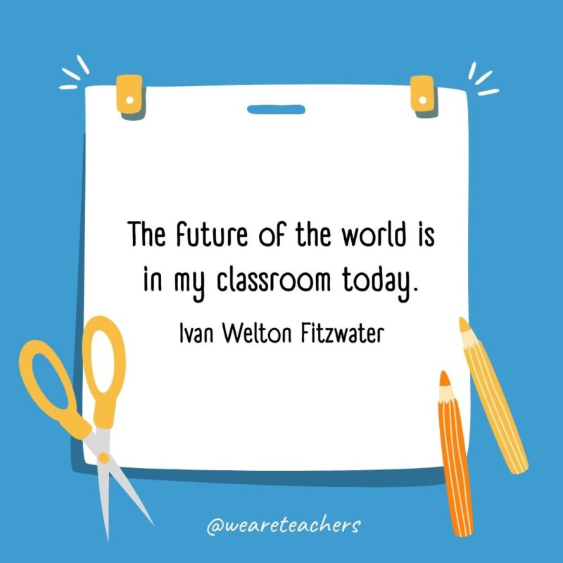 The future of the world is in my classroom today. —Ivan Welton Fitzwater The future of the world is in my classroom today. —Ivan Welton Fitzwater