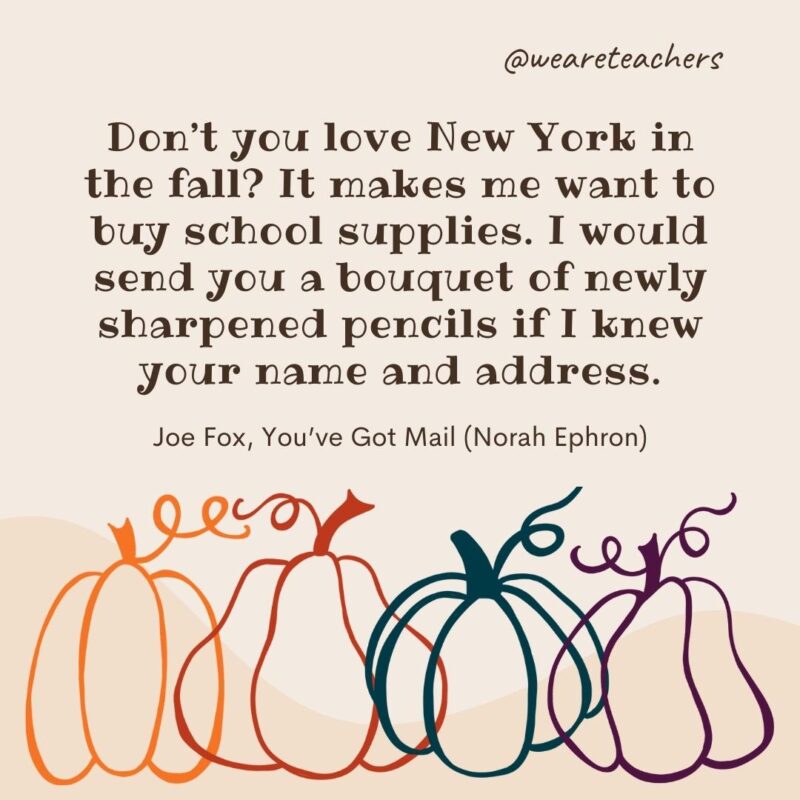 Don’t you love New York in the fall? It makes me want to buy school supplies. I would send you a bouquet of newly sharpened pencils if I knew your name and address. —Joe Fox, You’ve Got Mail (Norah Ephron) Don't you love New York in the fall? It makes me want to buy school supplies. I would send you a bouquet of newly sharpened pencils if I knew your name and address. —Joe Fox, You’ve Got Mail (Norah Ephron)