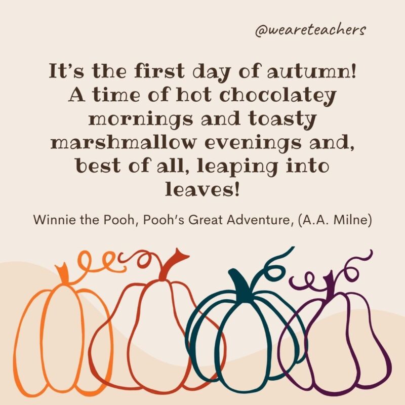 It’s the first day of autumn! A time of hot chocolatey mornings and toasty marshmallow evenings and, best of all, leaping into leaves! —Winnie the Pooh, Pooh’s Great Adventure, (A.A. Milne) It's the first day of autumn! A time of hot chocolatey mornings and toasty marshmallow evenings and, best of all, leaping into leaves! —Winnie the Pooh, Pooh’s Great Adventure, (A.A. Milne)- fall quotes