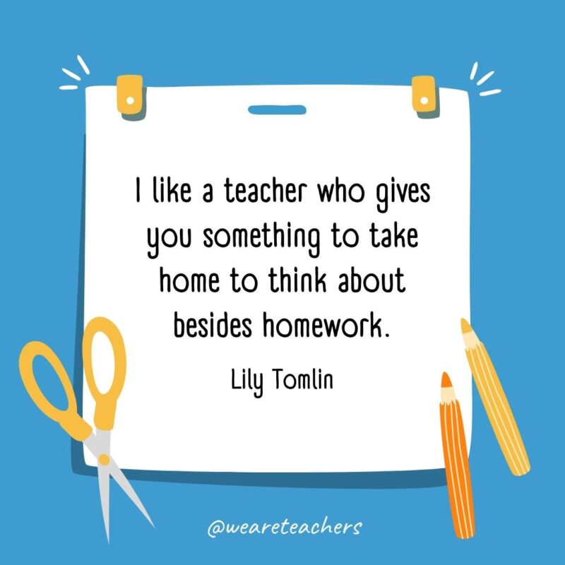 I like a teacher who gives you something to take home to think about besides homework. —Lily Tomlin I like a teacher who gives you something to take home to think about besides homework. —Lily Tomlin- back to school quotes