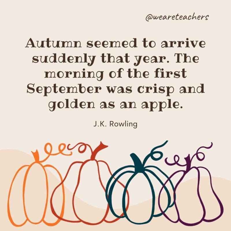 Autumn seemed to arrive suddenly that year. The morning of the first September was crisp and golden as an apple. —J.K. Rowling Autumn seemed to arrive suddenly that year. The morning of the first September was crisp and golden as an apple. —J.K. Rowling