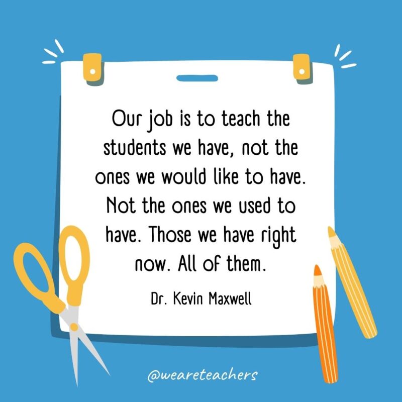 Our job is to teach the students we have, not the ones we would like to have. Not the ones we used to have. Those we have right now. All of them. —Dr. Kevin Maxwell Our job is to teach the students we have, not the ones we would like to have. Not the ones we used to have. Those we have right now. All of them. —Dr. Kevin Maxwell- back to school quotes