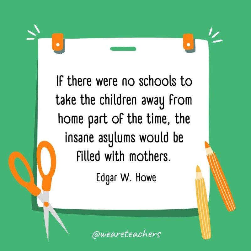If there were no schools to take the children away from home part of the time, the insane asylums would be filled with mothers. —Edgar W. Howe If there were no schools to take the children away from home part of the time, the insane asylums would be filled with mothers. —Edgar W. Howe- back to school quotes