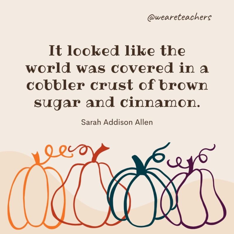 It looked like the world was covered in a cobbler crust of brown sugar and cinnamon. —Sarah Addison Allen It looked like the world was covered in a cobbler crust of brown sugar and cinnamon. —Sarah Addison Allen- fall quotes