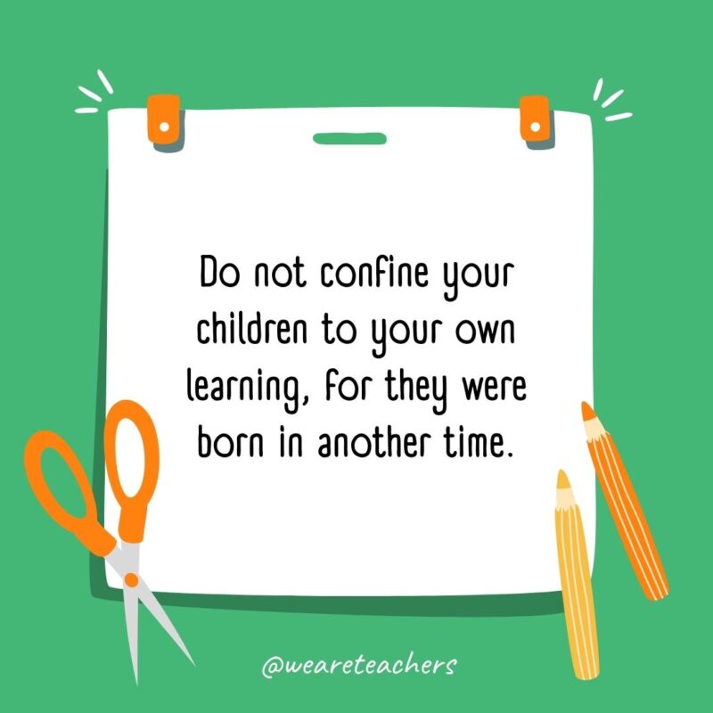 Do not confine your children to your own learning, for they were born in another time. Do not confine your children to your own learning, for they were born in another time.