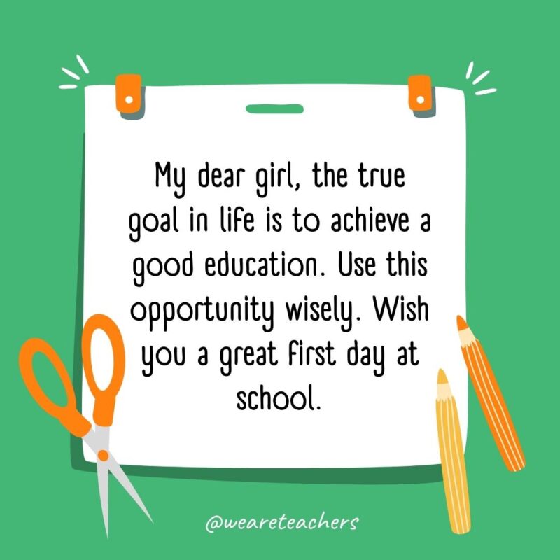 My dear girl, the true goal in life is to achieve a good education. Use this opportunity wisely. Wish you a great first day at school. My dear girl, the true goal in life is to achieve a good education. Use this opportunity wisely. Wish you a great first day at school.