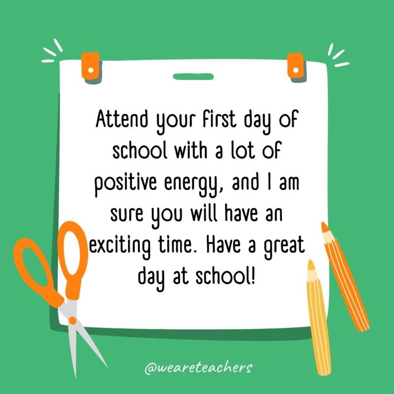 Attend your first day of school with a lot of positive energy, and I am sure you will have an exciting time. Have a great day at school! Attend your first day of school with a lot of positive energy, and I am sure you will have an exciting time. Have a great day at school!- back to school quotes