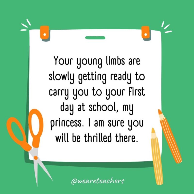 Your young limbs are slowly getting ready to carry you to your first day at school, my princess. I am sure you will be thrilled there. Your young limbs are slowly getting ready to carry you to your first day at school, my princess. I am sure you will be thrilled there.