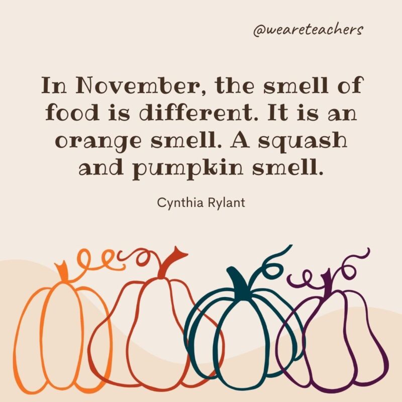 In November, the smell of food is different. It is an orange smell. A squash and pumpkin smell. —Cynthia Rylant In November, the smell of food is different. It is an orange smell. A squash and pumpkin smell. —Cynthia Rylant
