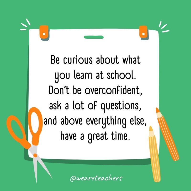 Be curious about what you learn at school. Don’t be overconfident, ask a lot of questions, and above everything else, have a great time. Be curious about what you learn at school. Don’t be overconfident, ask a lot of questions, and above everything else, have a great time.
