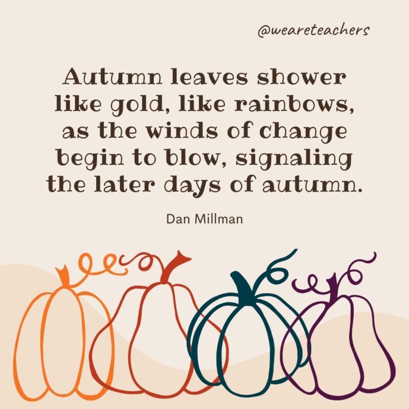 Autumn leaves shower like gold, like rainbows, as the winds of change begin to blow, signaling the later days of autumn. —Dan Millman Autumn leaves shower like gold, like rainbows, as the winds of change begin to blow, signaling the later days of autumn. —Dan Millman