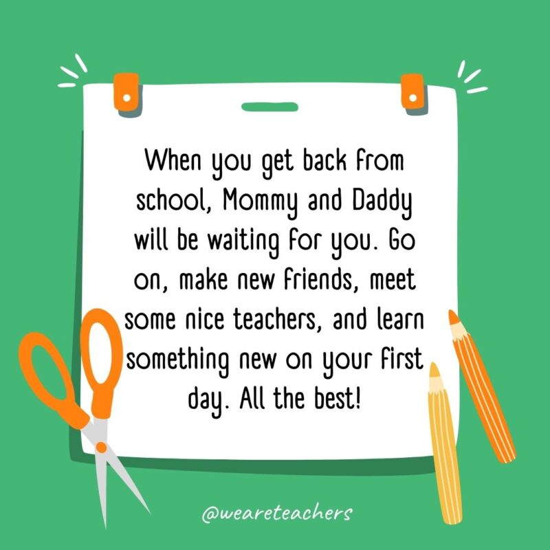 When you get back from school, Mommy and Daddy will be waiting for you. Go on, make new friends, meet some nice teachers, and learn something new on your first day. All the best! When you get back from school, Mommy and Daddy will be waiting for you. Go on, make new friends, meet some nice teachers, and learn something new on your first day. All the best!