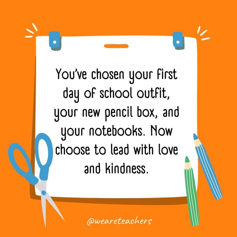 You’ve chosen your first day of school outfit, your new pencil box, and your notebooks. Now choose to lead with love and kindness. You've chosen your first day of school outfit, your new pencil box, and your notebooks. Now choose to lead with love and kindness.