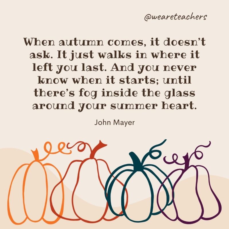 When autumn comes, it doesn’t ask. It just walks in where it left you last. And you never know when it starts; until there’s fog inside the glass around your summer heart. —John Mayer When autumn comes, it doesn’t ask. It just walks in where it left you last. And you never know when it starts; until there’s fog inside the glass around your summer heart. —John Mayer