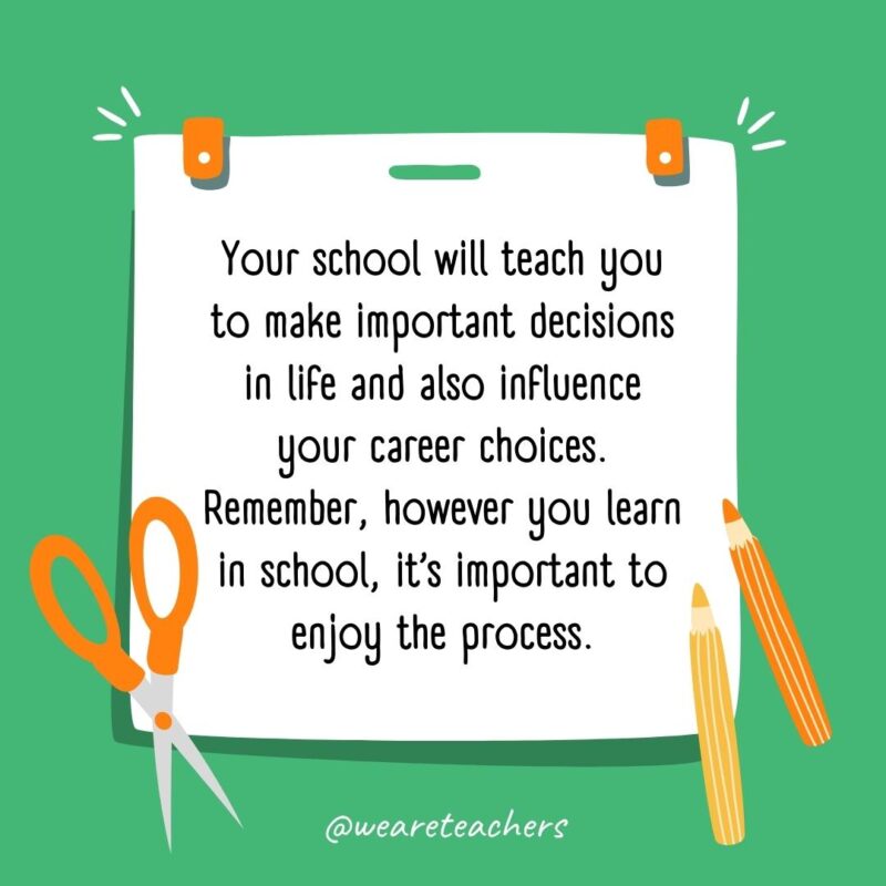 Your school will teach you to make important decisions in life and also influence your career choices. Remember, however you learn in school, it’s important to enjoy the process. Your school will teach you to make important decisions in life and also influence your career choices. Remember, however you learn in school, it’s important to enjoy the process.- back to school quotes