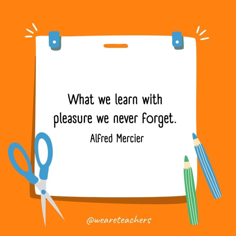 What we learn with pleasure we never forget. —Alfred Mercier