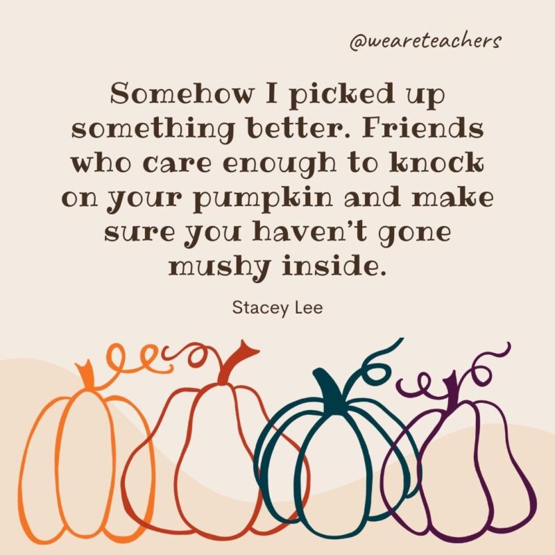 Somehow I picked up something better. Friends who care enough to knock on your pumpkin and make sure you haven’t gone mushy inside. —Stacey Lee Somehow I picked up something better. Friends who care enough to knock on your pumpkin and make sure you haven’t gone mushy inside. —Stacey Lee- fall quotes