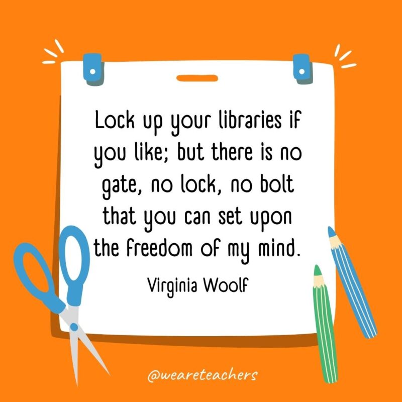 Lock up your libraries if you like; but there is no gate, no lock, no bolt that you can set upon the freedom of my mind. —Virginia Woolf Lock up your libraries if you like; but there is no gate, no lock, no bolt that you can set upon the freedom of my mind. —Virginia Woolf