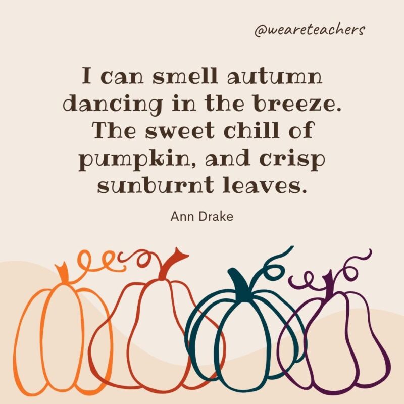 I can smell autumn dancing in the breeze. The sweet chill of pumpkin, and crisp sunburnt leaves. —Ann Drake I can smell autumn dancing in the breeze. The sweet chill of pumpkin, and crisp sunburnt leaves. —Ann Drake