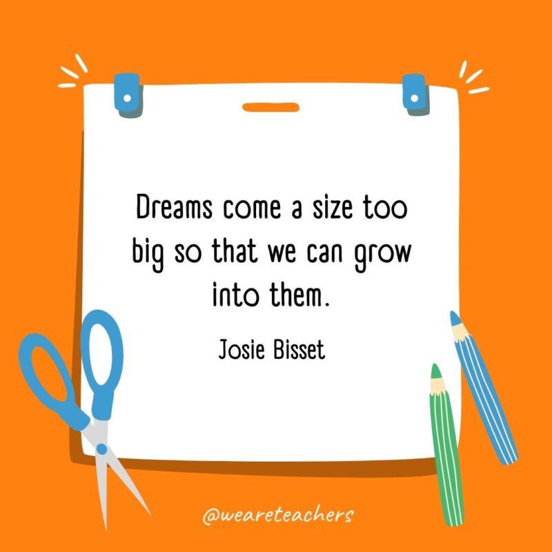 Dreams come a size too big so that we can grow into them. —Josie Bisset Dreams come a size too big so that we can grow into them. —Josie Bisset