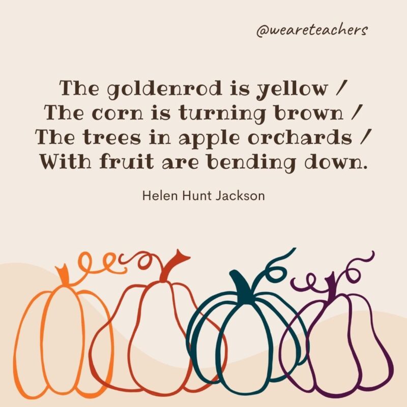 The goldenrod is yellow / The corn is turning brown / The trees in apple orchards / With fruit are bending down. —Helen Hunt Jackson The goldenrod is yellow / The corn is turning brown / The trees in apple orchards / With fruit are bending down. —Helen Hunt Jackson