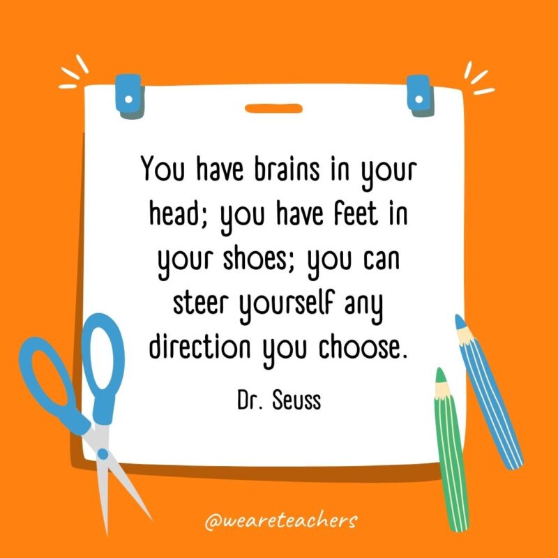 You have brains in your head; you have feet in your shoes; you can steer yourself any direction you choose. —Dr. Seuss You have brains in your head; you have feet in your shoes; you can steer yourself any direction you choose. —Dr. Seuss