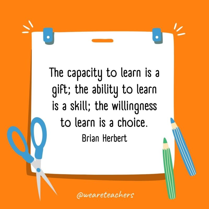 The capacity to learn is a gift; the ability to learn is a skill; the willingness to learn is a choice. —Brian Herbert The capacity to learn is a gift; the ability to learn is a skill; the willingness to learn is a choice. —Brian Herbert- back to school quotes