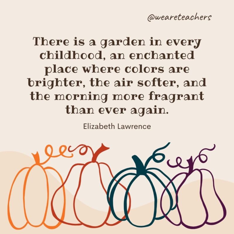 There is a garden in every childhood, an enchanted place where colors are brighter, the air softer, and the morning more fragrant than ever again. —Elizabeth Lawrence There is a garden in every childhood, an enchanted place where colors are brighter, the air softer, and the morning more fragrant than ever again. —Elizabeth Lawrence