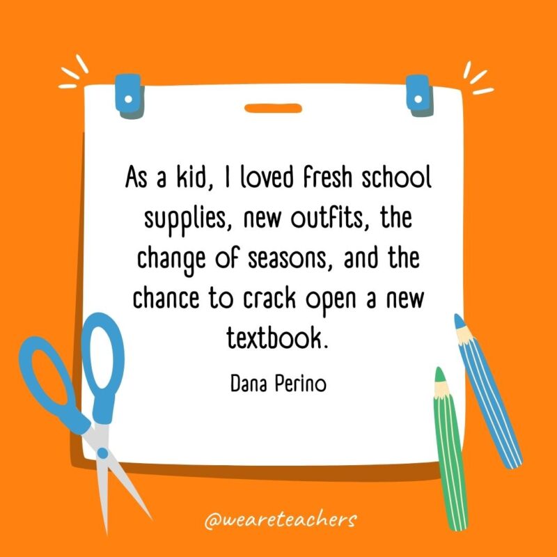 As a kid, I loved fresh school supplies, new outfits, the change of seasons, and the chance to crack open a new textbook. —Dana Perino As a kid, I loved fresh school supplies, new outfits, the change of seasons, and the chance to crack open a new textbook. —Dana Perino