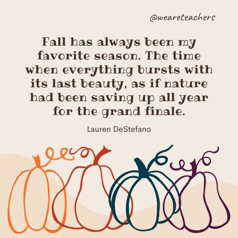 Fall has always been my favorite season. The time when everything bursts with its last beauty, as if nature had been saving up all year for the grand finale. —Lauren DeStefano Fall has always been my favorite season. The time when everything bursts with its last beauty, as if nature had been saving up all year for the grand finale. —Lauren DeStefano- fall quotes