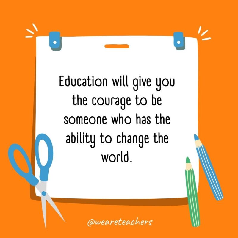 Education will give you the courage to be someone who has the ability to change the world. Education will give you the courage to be someone who has the ability to change the world.